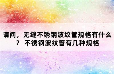 请问，无缝不锈钢波纹管规格有什么？ 不锈钢波纹管有几种规格